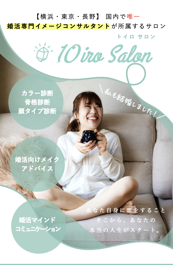 【横浜・東京・長野】 国内で唯一 
婚活専門イメージコンサルタントが所属するサロン
10iro salon トイロサロン  カラー診断
骨格診断
顔タイプ診断
婚活向けメイク
アドバイス
婚活マインド
コミュニケーション
あなた自身に恋をすること
そこから、あなたの
本当の人生がスタート。