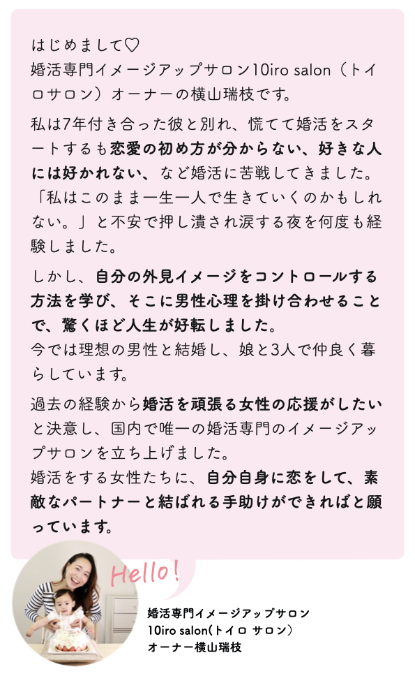 はじめまして♡
婚活専門イメージアップサロン10iro salon（トイロサロン）オーナーの横山瑞枝です。  私は7年付き合った彼と別れ、慌てて婚活をスタートするも恋愛の初め方が分からない、好きな人には好かれない、など婚活に苦戦してきました。
「私はこのまま一生一人で生きていくのかもしれない。」と不安で押し潰され涙する夜を何度も経験しました。  しかし、自分の外見イメージをコントロールする方法を学び、そこに男性心理を掛け合わせることで、驚くほど人生が好転しました。
今では理想の男性と結婚し、娘と3人で仲良く暮らしています。  過去の経験から婚活を頑張る女性の応援がしたいと決意し、国内で唯一の婚活専門のイメージアップサロンを立ち上げました。
婚活をする女性たちに、自分自身に恋をして、素敵なパートナーと結ばれる手助けができればと願っています。  婚活専門イメージアップサロン
10iro salon(トイロ サロン）
オーナー横山瑞枝