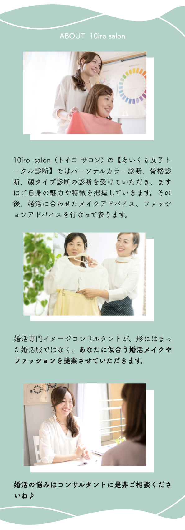 ABOUT  10iro salon
10iro salon（トイロ サロン）の【あいくる女子トータル診断】ではパーソナルカラー診断、骨格診断、顔タイプ診断の診断を受けていただき、ますはご自身の魅力や特徴を把握していきます。その後、婚活に合わせたメイクアドバイス、ファッションアドバイスを行なって参ります。
婚活専門イメージコンサルタントが、形にはまった婚活服ではなく、あなたに似合う婚活メイクやファッションを提案させていただきます。
婚活の悩みはコンサルタントに是非ご相談くださいね♪
