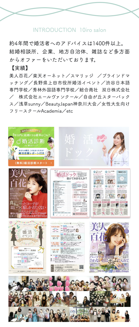 Introduction  10iro salon
約4年間で婚活者へのアドバイスは1400件以上。
結婚相談所、企業、地方自治体、雑誌など多方面からオファーをいただいております。
【実績】
美人百花／楽天オーネット／スマリッジ ／ブラインドマッチング／長野県上田市役所婚活イベント／渋谷日本語専門学校／秀林外国語専門学校／総合商社 双日株式会社／　株式会社エールヴァンクール／自由が丘スターバックス／浅草sunny／BeautyJapan神奈川大会／女性大生向けフリースクールAcademia／etc