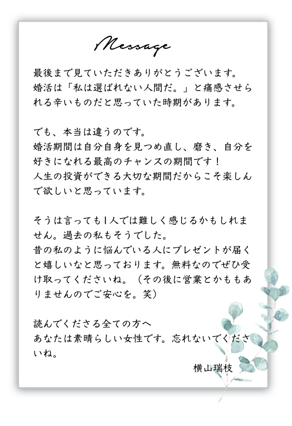 メッセージ
最後まで見ていただきありがとうございます。
婚活は「私は選ばれない人間だ。」と痛感させられる辛いものだと思っていた時期があります。  でも、本当は違うのです。
婚活期間は自分自身を見つめ直し、磨き、自分を好きになれる最高のチャンスの期間です！
人生の投資ができる大切な期間だからこそ楽しんで欲しいと思っています。  そうは言っても1人では難しく感じるかもしれません。過去の私もそうでした。
昔の私のように悩んでいる人にプレゼントが届くと嬉しいなと思っております。無料なのでぜひ受け取ってくださいね。（その後に営業とかももありませんのでご安心を。笑）  読んでくださる全ての方へ
あなたは素晴らしい女性です。忘れないでくださいね。
　　　　　　　　　　　　　　　　横山瑞枝